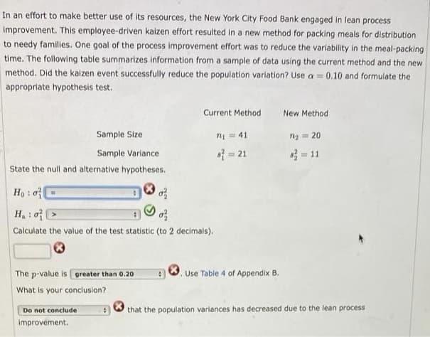 In an effort to make better use of its resources, the New York City Food Bank engaged in lean process
Improvement. This employee-driven kaizen effort resulted in a new method for packing meals for distribution
to needy families. One goal of the process improvement effort was to reduce the variability in the meal-packing
time. The following table summarizes information from a sample of data using the current method and the new
method. Did the kaizen event successfully reduce the population variation? Use a =
0.10 and formulate the
apprópriate hypothesis test.
Current Method
New Method
Sample Size
n = 41
n = 20
Sample Variance
= 21
= 11
%3D
State the null and alternative hypotheses.
Họ : o
H : o >
Calculate the value of the test statistic (to 2 decimals).
The p-value is greater than 0.20
Use Table 4 of Appendix B.
What is your conclusion?
Do not conclude
that the population variances has decreased due to the lean process
improvement.
