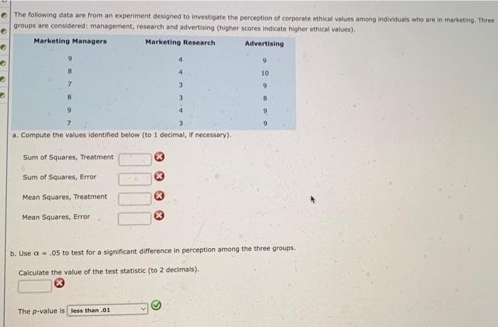 e The following data are from an experiment designed to investigate the perception of corporate ethical values among individuals who are in marketing. Three
groups are considered: management, research and advertising (higher scores indicate higher ethical values).
Marketing Managers
Marketing Research
Advertising
4.
9.
4
10
7.
3.
9.
8.
3.
9.
4
7.
9.
a. Compute the values identified below (to 1 decimal, if necessary).
Sum of Squares, Treatment
Sum of Squares, Error
Mean Squares, Treatment
Mean Squares, Error
b. Use a = .05 to test for a significant difference in perception among the three groups.
Calculate the value of the test statistic (to 2 decimals).
The p-value is less than .01

