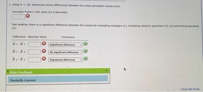 c. Using a = .05, determine where differences between the mean perception scores occur.
Calculate Fisher's LSD value (to 2 decimals).
Test whether there is a significant difference between the means for marketing managers (1), marketing research specialists (2), and advertising specialists
(3).
Difference Absolute Value
Conclusion
Significant difference
No significant difference
* 2- 3
Significant difference
Hide Feedback
Partially Correct
Check My Work
