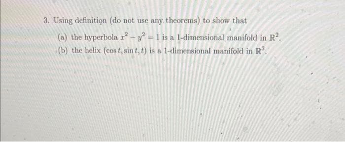 3. Using definition (do not use any theorems) to show that
(a) the hyperbola ² – y² = 1 is a 1-dimensional manifold in R.
(b) the helix (cos t, sin t, t) is a 1-dimensional manifold in R.
