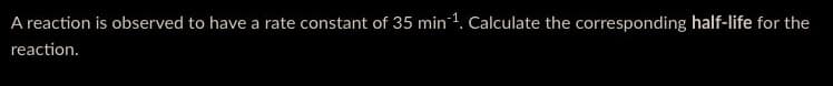 A reaction is observed to have a rate constant of 35 min ¹. Calculate the corresponding half-life for the
reaction.