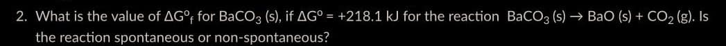 2. What is the value of AG°f for BaCO3 (s), if AG° = +218.1 kJ for the reaction BaCO3 (s)→ BaO (s) + CO₂ (g). Is
the reaction spontaneous
or non-spontaneous?