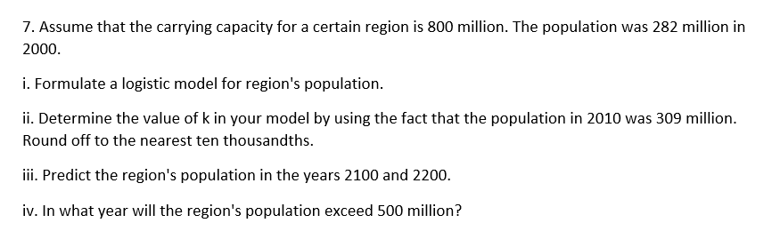 7. Assume that the carrying capacity for a certain region is 800 million. The population was 282 million in
2000.
i. Formulate a logistic model for region's population.
ii. Determine the value of k in your model by using the fact that the population in 2010 was 309 million.
Round off to the nearest ten thousandths.
iii. Predict the region's population in the years 2100 and 2200.
iv. In what year will the region's population exceed 500 million?