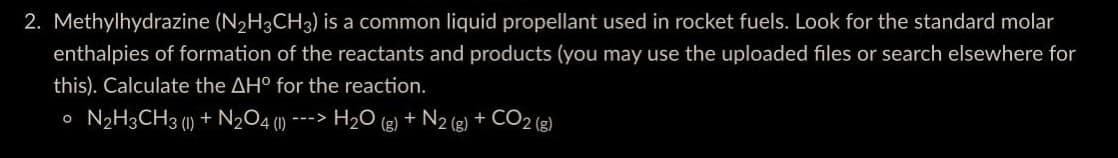 2. Methylhydrazine (N₂H3CH3) is a common liquid propellant used in rocket fuels. Look for the standard molar
enthalpies of formation of the reactants and products (you may use the uploaded files or search elsewhere for
this). Calculate the AH° for the reaction.
o N2H3CH3 (l) + N2O4 ( ---> H₂O(g) + N2 (g) + CO2(g)