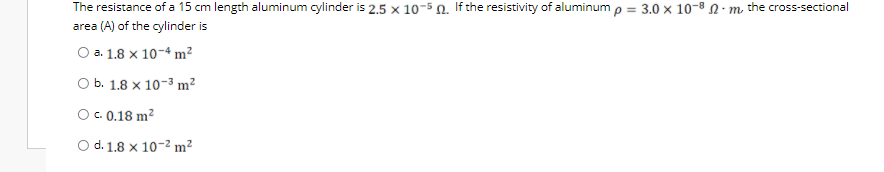 The resistance of a 15 cm length aluminum cylinder is 2.5 × 10-5 n. If the resistivity of aluminum p = 3.0 x 10-8 N · m the cross-sectional
area (A) of the cylinder is
O a. 1.8 x 10-4 m²
O b. 1.8 x 10-3 m²
O.0.18 m?
O d. 1.8 x 10-2 m²
