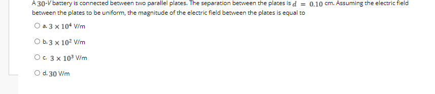 A 30-V battery is connected between two parallel plates. The separation between the plates is d = 0.10 cm. Assuming the electric field
between the plates to be uniform, the magnitude of the electric field between the plates is equal to
O a. 3 x 104 V/m
O b.3 x 102 V/m
Ос. 3х 103 V/im
d. 30 V/m
