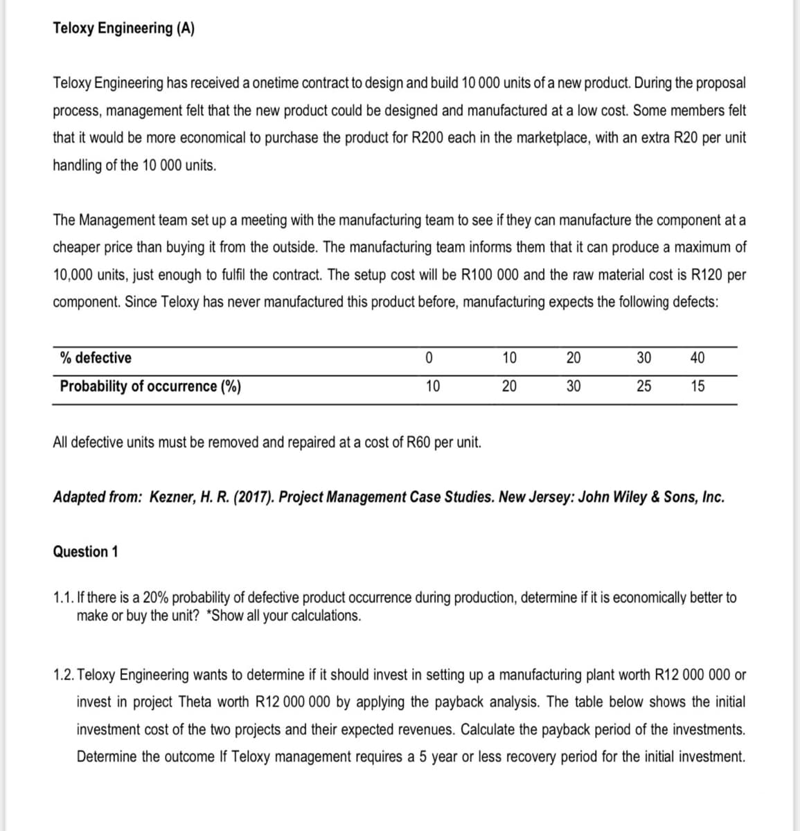 Teloxy Engineering (A)
Teloxy Engineering has received a onetime contract to design and build 10 000 units of a new product. During the proposal
process, management felt that the new product could be designed and manufactured at a low cost. Some members felt
that it would be more economical to purchase the product for R200 each in the marketplace, with an extra R20 per unit
handling of the 10 000 units.
The Management team set up a meeting with the manufacturing team to see if they can manufacture the component at a
cheaper price than buying it from the outside. The manufacturing team informs them that it can produce a maximum of
10,000 units, just enough to fulfil the contract. The setup cost will be R100 000 and the raw material cost is R120 per
component. Since Teloxy has never manufactured this product before, manufacturing expects the following defects:
% defective
10
20
30
40
Probability of occurrence (%)
10
20
30
25
15
All defective units must be removed and repaired at a cost of R60 per unit.
Adapted from: Kezner, H. R. (2017). Project Management Case Studies. New Jersey: John Wiley & Sons, Inc.
Question 1
1.1. If there is a 20% probability of defective product occurrence during production, determine if it is economically better to
make or buy the unit? *Show all your calculations.
1.2. Teloxy Engineering wants to determine if it should invest in setting up a manufacturing plant worth R12 000 000 or
invest in project Theta worth R12 000 000 by applying the payback analysis. The table below shows the initial
investment cost of the two projects and their expected revenues. Calculate the payback period of the investments.
Determine the outcome If Teloxy management requires a 5 year or less recovery period for the initial investment.
