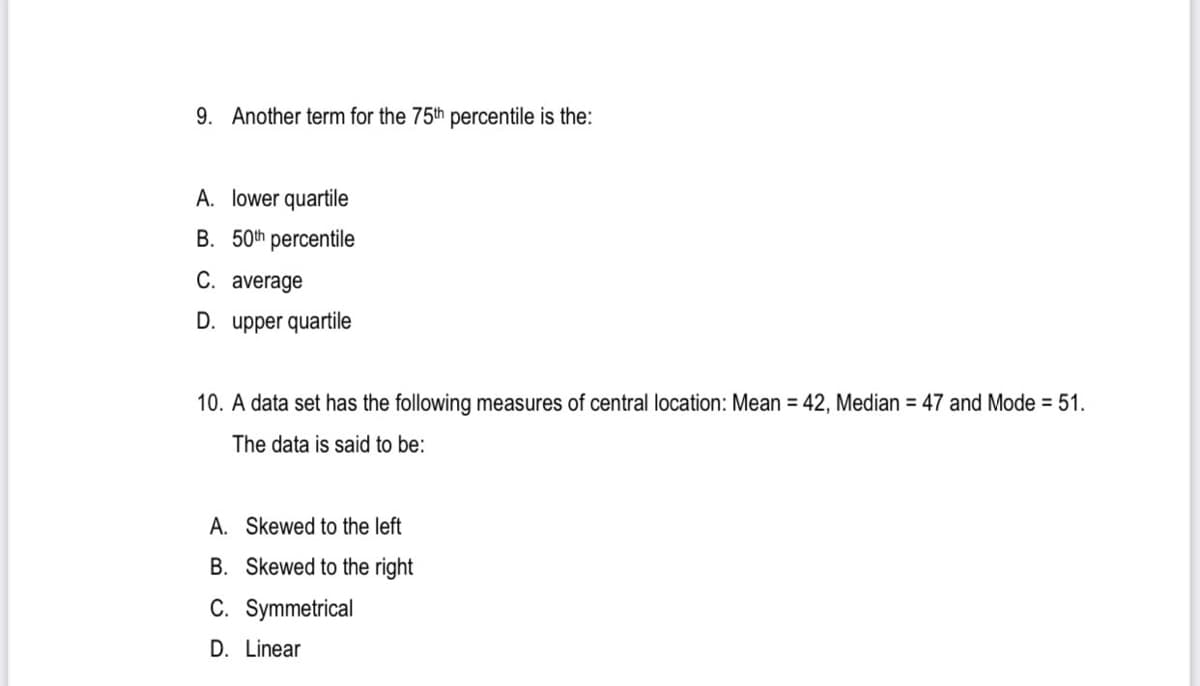 9. Another term for the 75th percentile is the:
A. lower quartile
B. 50th percentile
C. average
D. upper quartile
10. A data set has the following measures of central location: Mean = 42, Median = 47 and Mode = 51.
The data is said to be:
A. Skewed to the left
B. Skewed to the right
C. Symmetrical
D. Linear
