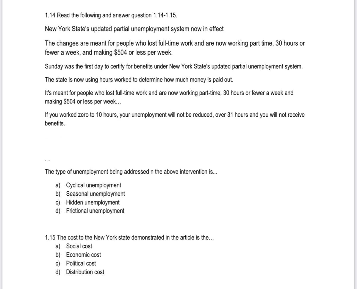 1.14 Read the following and answer question 1.14-1.15.
New York State's updated partial unemployment system now in effect
The changes are meant for people who lost full-time work and are now working part time, 30 hours or
fewer a week, and making $504 or less per week.
Sunday was the first day to certify for benefits under New York State's updated partial unemployment system.
The state is now using hours worked to determine how much money is paid out.
It's meant for people who lost full-time work and are now working part-time, 30 hours or fewer a week and
making $504 or less per week...
If
you worked zero to 10 hours, your unemployment will not be reduced, over 31 hours and you will not receive
benefits.
The type of unemployment being addressed n the above intervention is..
a) Cyclical unemployment
b) Seasonal unemployment
c) Hidden unemployment
d) Frictional unemployment
1.15 The cost to the New York state demonstrated in the article is the...
a) Social cost
b) Economic cost
c) Political cost
d) Distribution cost
