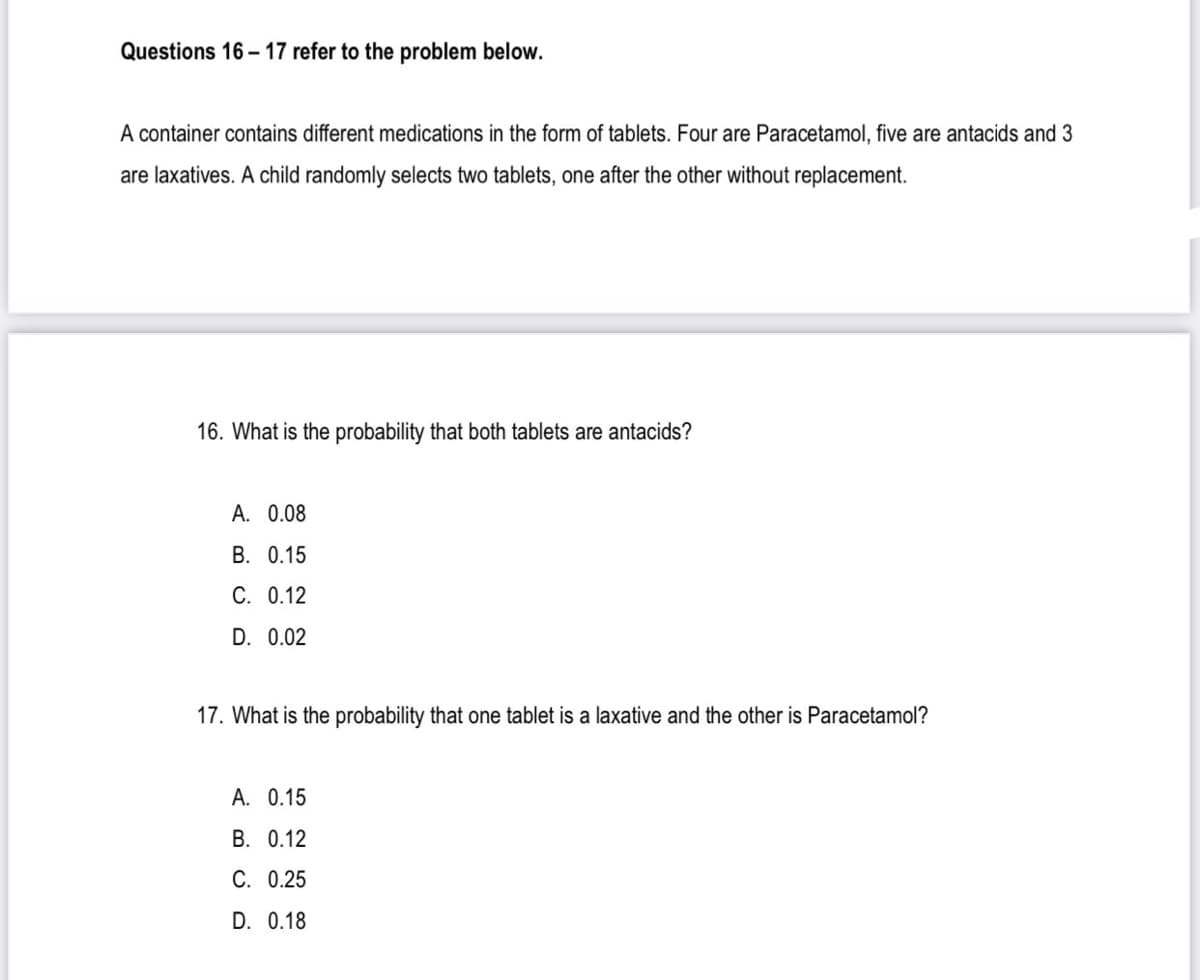 Questions 16 - 17 refer to the problem below.
A container contains different medications in the form of tablets. Four are Paracetamol, five are antacids and 3
are laxatives. A child randomly selects two tablets, one after the other without replacement.
16. What is the probability that both tablets are antacids?
A. 0.08
B. 0.15
C. 0.12
D. 0.02
17. What is the probability that one tablet is a laxative and the other is Paracetamol?
A. 0.15
В. 0.12
C. 0.25
D. 0.18
