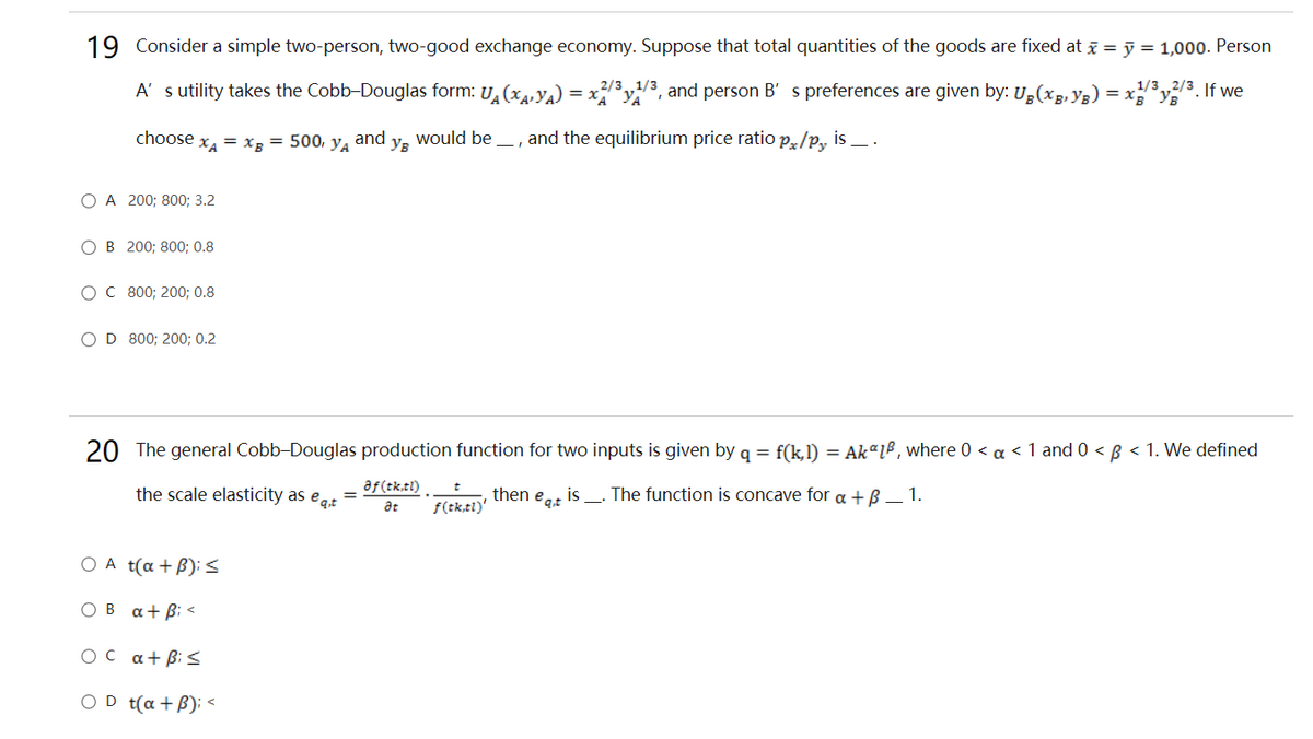 19 Consider a simple two-person, two-good exchange economy. Suppose that total quantities of the goods are fixed at i = j = 1,000. Person
A' s utility takes the Cobb-Douglas form: U (xy,) = x3y3, and person B' s preferences are given by: U,(xg, Ys) = xy
2/31/3
1/3,2/3. If we
choose
XA
= Xg = 500, y.
and
Ув
would be
and the equilibrium price ratio p,/p, is _ .
O A 200; 800; 3.2
OB 200; 800; 0.8
ос 800; 200; 0.8
OD 800; 200; 0.2
20 The general Cobb-Douglas production function for two inputs is given by q = f(k,l) = AkªLB, where 0 < a < 1 and 0 < B < 1. We defined
the scale elasticity as egt
af (tk,tl)
then
f(tk,tl)'
is
_- The function is concave for a + B – 1.
eq.t
at
O A t(a + B): s
OB a+ Bi <
OC a+B: S
OD t(a + B); <
