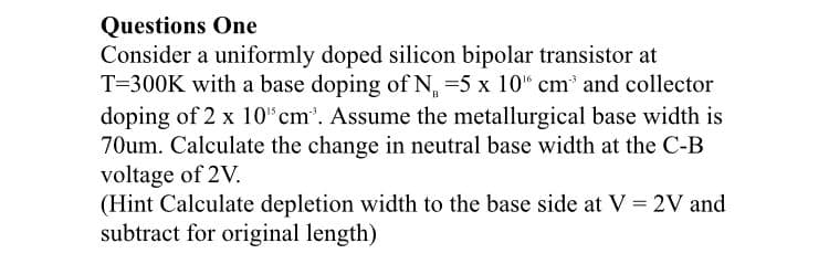 Questions One
Consider a uniformly doped silicon bipolar transistor at
T=300K with a base doping of N, =5 x 10" cm' and collector
doping of 2 x 10 cm. Assume the metallurgical base width is
70um. Calculate the change in neutral base width at the C-B
voltage of 2V.
(Hint Calculate depletion width to the base side at V = 2V and
subtract for original length)
