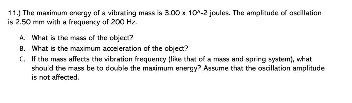 11.) The maximum energy of a vibrating mass is 3.00 x 10^-2 joules. The amplitude of oscillation
is 2.50 mm with a frequency of 200 Hz.
A. What is the mass of the object?
B. What is the maximum acceleration of the object?
C. If the mass affects the vibration frequency (like that of a mass and spring system), what
should the mass be to double the maximum energy? Assume that the oscillation amplitude
is not affected.
