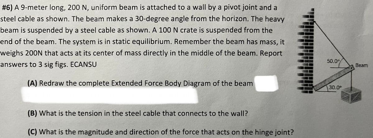 #6) A 9-meter long, 200 N, uniform beam is attached to a wall by a pivot joint and a
steel cable as shown. The beam makes a 30-degree angle from the horizon. The heavy
beam is suspended by a steel cable as shown. A 100 N crate is suspended from the
end of the beam. The system is in static equilibrium. Remember the beam has mass, it
weighs 200N that acts at its center of mass directly in the middle of the beam. Report
answers to 3 sig figs. ECANSU
(A) Redraw the complete Extended Force Body Diagram of the beam
(B) What is the tension in the steel cable that connects to the wall?
(C) What is the magnitude and direction of the force that acts on the hinge joint?
50.0%
30.0⁰
Beam