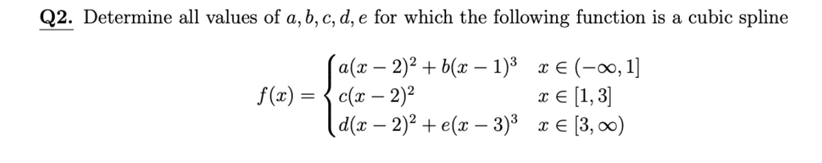 Q2. Determine all values of a, b, c, d, e for which the following function is a cubic spline
(a(t — 2)? + b(u — 1)8 т€ (-0, 1]
c(x – 2)2
d(r - 2)? + e(х — 3)8 те [3, )
f(x) :
x € [1,3]
