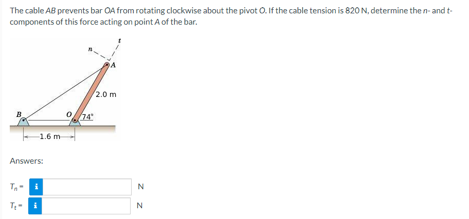 The cable AB prevents bar OA from rotating clockwise about the pivot O. If the cable tension is 820 N, determine the n- and t-
components of this force acting on point A of the bar.
A
2.0 m
B
Answers:
Tn=
i
Tt=
i
1.6 m
74°
N
N