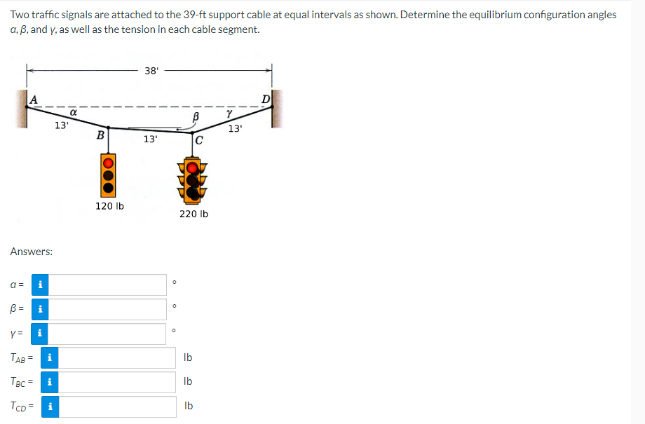 Two
traffic signals are attached to the 39-ft support cable at equal intervals as shown. Determine the equilibrium configuration angles
a, ß, and y, as well as the tension in each cable segment.
38'
A
α
Y
13'
13'
Answers:
a=
i
ß =
y=
TAB=
i
TBC = i
TCD= i
i
13'
B
120 lb
C
220 lb
lb
lb
lb