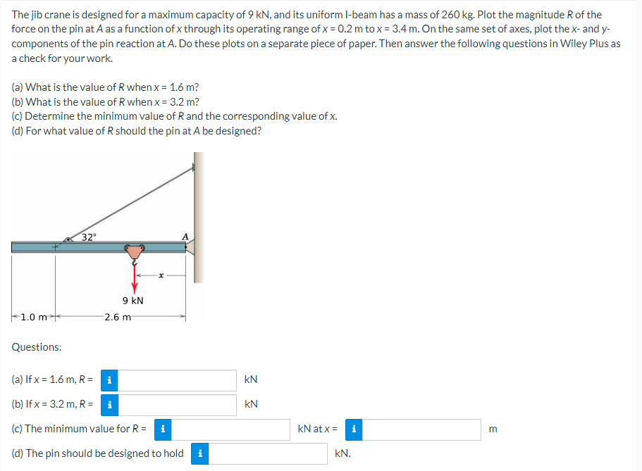 The jib crane is designed for a maximum capacity of 9 kN, and its uniform I-beam has a mass of 260 kg. Plot the magnitude R of the
force on the pin at A as a function of x through its operating range of x = 0.2 m to x = 3.4 m. On the same set of axes, plot the x- and y-
components of the pin reaction at A. Do these plots on a separate piece of paper. Then answer the following questions in Wiley Plus as
a check for your work.
(a) What is the value of R when x = 1.6 m?
(b) What is the value of R when x = 3.2 m?
(c) Determine the minimum value of R and the corresponding value of x.
(d) For what value of R should the pin at A be designed?
32°
x
m
9 KN
1.0 m
2.6 m
Questions:
(a) If x= 1.6 m, R=
i
(b) If x= 3.2 m, R = i
(c) The minimum value for R = i
(d) The pin should be designed to hold
i
KN
KN
kN at x =
i
kN.