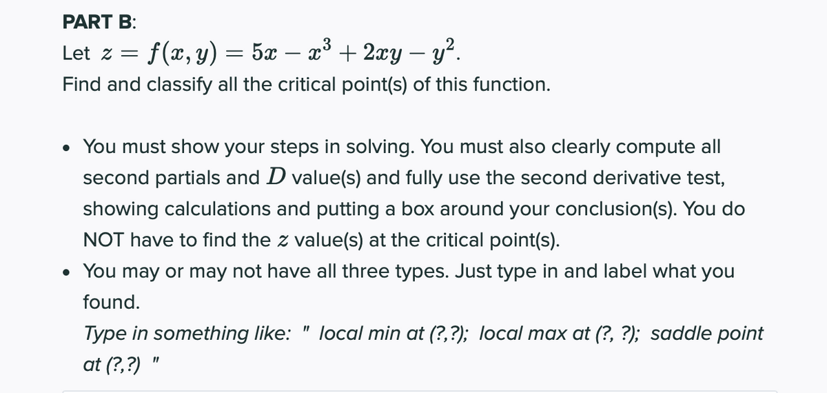 PART B:
Let z =
f(x, y) = 5x – x³ + 2xy – y².
Find and classify all the critical point(s) of this function.
• You must show your steps in solving. You must also clearly compute all
second partials and D value(s) and fully use the second derivative test,
showing calculations and putting a box around your conclusion(s). You do
NOT have to find the z value(s) at the critical point(s).
• You may or may not have all three types. Just type in and label what you
found.
Type in something like: " local min at (?,?); local max at (?, ?); saddle point
at (?,?)
