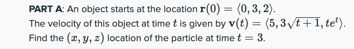 PART A: An object starts at the location r(0) = (0, 3, 2).
The velocity of this object at time t is given by v(t) = (5, 3 /t + 1, te*).
Find the (x, y, z) location of the particle at time t = 3.
