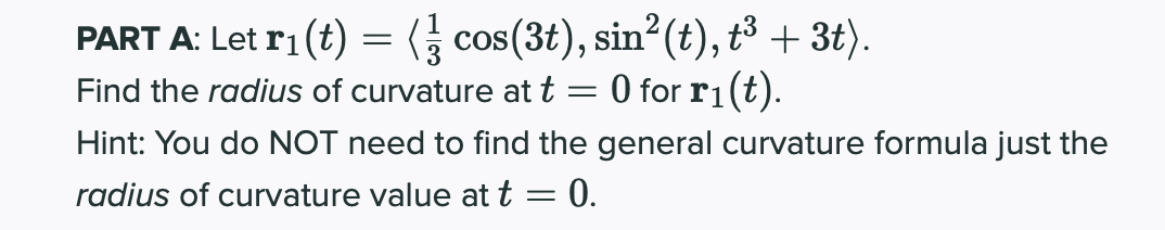 PART A: Let ri (t) = ( cos(3t), sin?(t), t³ + 3t).
Find the radius of curvature att = 0 for r1(t).
Hint: You do NOT need to find the general curvature formula just the
radius of curvature value at t= 0.
