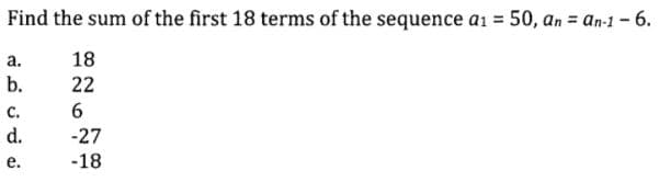 Find the sum of the first 18 terms of the sequence a1 = 50, an = an-1 - 6.
а.
18
b.
22
с.
6
d.
-27
е.
-18
