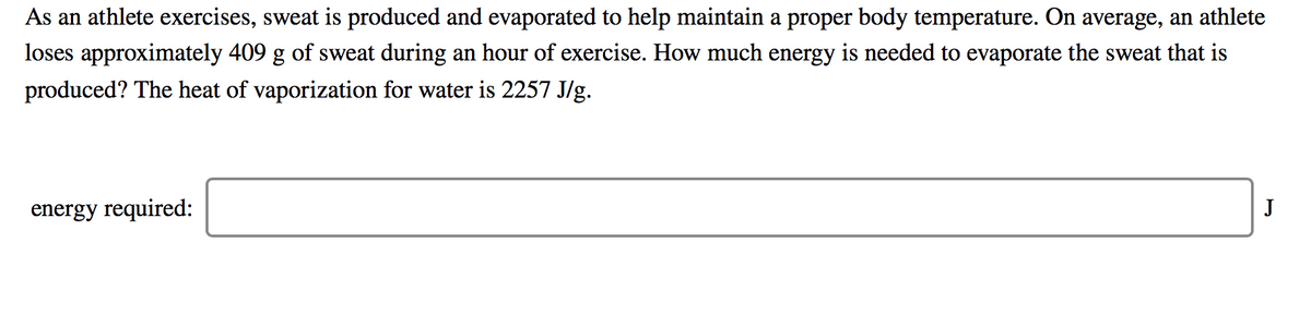 As an athlete exercises, sweat is produced and evaporated to help maintain a proper body temperature. On average, an athlete
loses approximately 409 g of sweat during an hour of exercise. How much energy is needed to evaporate the sweat that is
produced? The heat of vaporization for water is 2257 J/g.
energy required:
J
