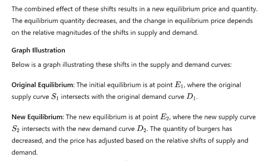 The combined effect of these shifts results in a new equilibrium price and quantity.
The equilibrium quantity decreases, and the change in equilibrium price depends
on the relative magnitudes of the shifts in supply and demand.
Graph Illustration
Below is a graph illustrating these shifts in the supply and demand curves:
Original Equilibrium: The initial equilibrium is at point E₁, where the original
supply curve S₁ intersects with the original demand curve D₁.
New Equilibrium: The new equilibrium is at point E2, where the new supply curve
S2 intersects with the new demand curve D2. The quantity of burgers has
decreased, and the price has adjusted based on the relative shifts of supply and
demand.