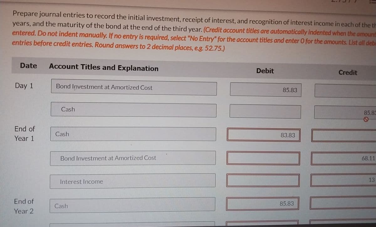 Prepare journal entries to record the initial investment, receipt of interest, and recognition of interest income in each of the th
years, and the maturity of the bond at the end of the third year. (Credit account titles are automatically indented when the amount
entered. Do not indent manually. If no entry is required, select "No Entry" for the account titles and enter O for the amounts. List all debi
entries before credit entries. Round answers to 2 decimal places, e.g. 52.75.)
Date
Account Titles and Explanation
Day 1
Bond Investment at Amortized Cost
Cash
End of
Year 1
Cash
Bond Investment at Amortized Cost
Interest Income
End of
Year 2
Cash
Debit
85.83
83.83
85.83
Credit
85.83
68.11
13