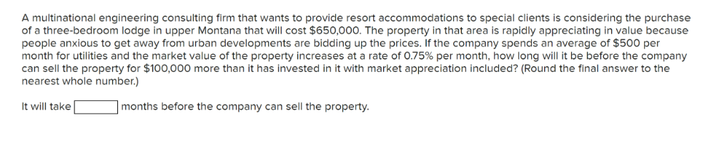 A multinational engineering consulting firm that wants to provide resort accommodations to special clients is considering the purchase
of a three-bedroom lodge in upper Montana that will cost $650,000. The property in that area is rapidly appreciating in value because
people anxious to get away from urban developments are bidding up the prices. If the company spends an average of $500 per
month for utilities and the market value of the property increases at a rate of 0.75% per month, how long will it be before the company
can sell the property for $100,000 more than it has invested in it with market appreciation included? (Round the final answer to the
nearest whole number.)
It will take
months before the company can sell the property.