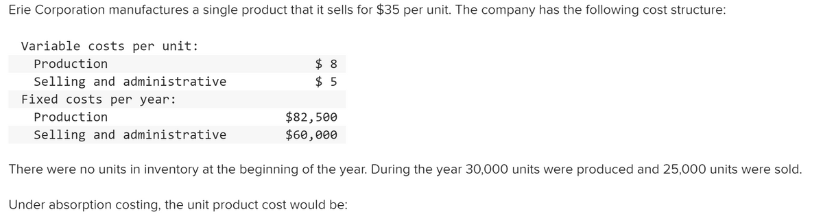 Erie Corporation manufactures a single product that it sells for $35 per unit. The company has the following cost structure:
Variable costs per unit:
$ 8
$ 5
Production
Selling and administrative
Fixed costs per year:
$82,500
$60,000
Production
Selling and administrative
There were no units in inventory at the beginning of the year. During the year 30,000 units were produced and 25,000 units were sold.
Under absorption costing, the unit product cost would be:
