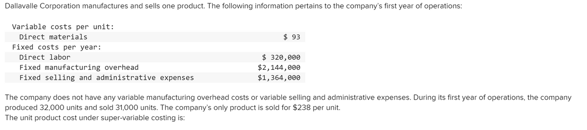 Dallavalle Corporation manufactures and sells one product. The following information pertains to the company's first year of operations:
Variable costs per unit:
Direct materials
$ 93
Fixed costs per year:
$ 320,000
$2,144,000
$1,364,000
Direct labor
Fixed manufacturing overhead
Fixed selling and administrative expenses
The company does not have any variable manufacturing overhead costs or variable selling and administrative expenses. During its first year of operations, the company
produced 32,000 units and sold 31,000 units. The company's only product is sold for $238 per unit.
The unit product cost under super-variable costing is:
