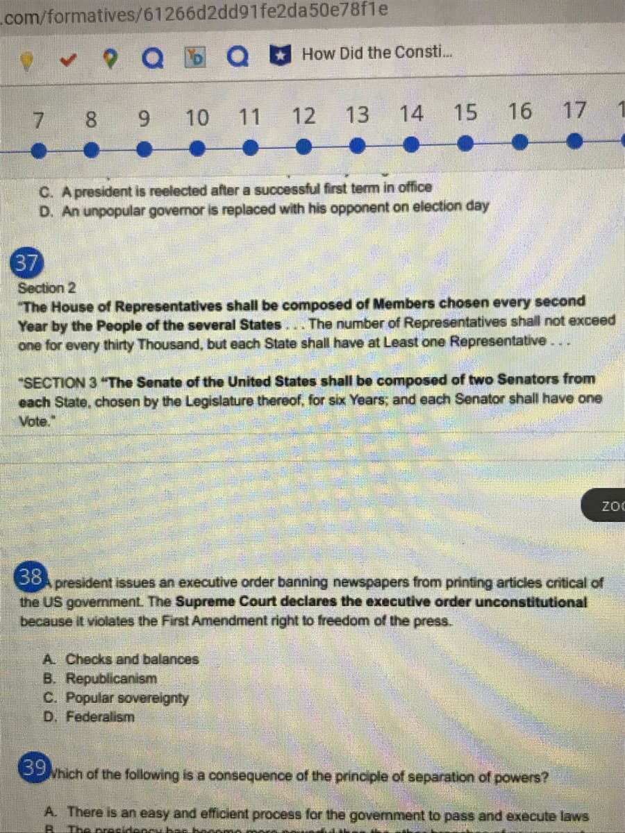 com/formatives/61266d2dd91fe2da50e78f1e
How Did the Consti..
7 8 9
10
11
12
13
14
15
16 17
C. A president is reelected after a successful first term in office
D. An unpopular governor is replaced with his opponent on election day
37
Section 2
The House of Representatives shall be composed of Members chosen every second
Year by the People of the several States... The number of Representatives shall not exceed
one for every thirty Thousand, but each State shall have at Least one Representative...
"SECTION 3 The Senate of the United States shall be composed of two Senators from
each State, chosen by the Legislature thereof, for six Years; and each Senator shall have one
Vote."
zoc
38
president issues an executive order banning newspapers from printing articles critical of
the US govemment. The Supreme Court declares the executive order unconstitutional
because it violates the First Amendment right to freedom of the press.
A. Checks and balances
B. Republicanism
C. Popular sovereignty
D. Federalism
Which of the following is a consequence of the principle of separation of powers?
A. There is an easy and efficient process for the govemment to pass and execute laws
R The precidency bas bocomo
