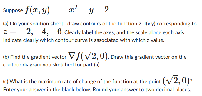 Suppose f(x, y) = x² - y − 2
= −x² —
-
(a) On your solution sheet, draw contours of the function z=f(x,y) corresponding to
z=−2, -4, -6. Clearly label the axes, and the scale along each axis.
Indicate clearly which contour curve is associated with which z value.
(b) Find the gradient vector Vƒ(√√2, 0). Draw this gradient vector on the
contour diagram you sketched for part (a).
(c) What is the maximum rate of change of the function at the point (√2,0)?
Enter your answer in the blank below. Round your answer to two decimal places.