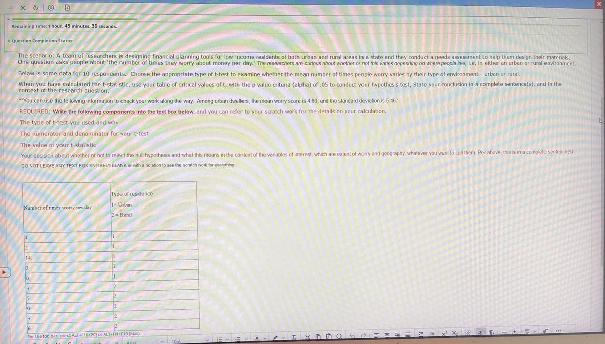 XO |
Remaining Time: 1 hour, 45 minutes, 39 seconds.
4
Question Completion Status:
The scenario: A team of researchers is designing financial planning tools for low-income residents of both urban and rural areas in a state and they conduct a needs assessment to help them design their materials.
One question asks people about 'the number of times they worry about money per day. The researchers are curious about whether or not this varies depending on where people live, i.e, in either an urban or rural environment.
Below is some data for 10 respondents. Choose the appropriate type of t-test to examine whether the mean number of times people worry varies by their type of environment - urban or rural.
When you have calculated the t-statistic, use your table of critical values of t, with the p value criteria (alpha) of .05 to conduct your hypothesis test, State your conclusion in a complete sentence(s), and in the
context of the research question.
**You can use the following information to check your work along the way: Among urban dwellers, the mean worry score is 4.60, and the standard deviation is 5.46.'
REQUIRED: Write the following components into the text box below, and you can refer to your scratch work for the details on your calculation.
The type of t-test you used and why
The numerator and denominator for your t-test
The value of your t-statistic
Your decision about whether or not to reject the null hypothesis and what this means in the context of the variables of interest, which are extent of worry and geography, whatever you want to call them. Per above, this is in a complete sentence(s).
DO NOT LEAVE ANY TEXT BOX ENTIRELY BLANK or with a notation to see the scratch work for everything.
Number of times worry per day
14
3
5
Type of residence
1= Urban
2= Rural
A
1
N
N
N
6
For the toolbar, press ALT+F10 (PC) or ALT+FN+F10 (Mac).
Arial
10pt
>
A
T
K
10
78
SEX² X₂
Q<= =
TT<
- +₁
ABC
>
L
...
X
K