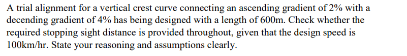 A trial alignment for a vertical crest curve connecting an ascending gradient of 2% with a
decending gradient of 4% has being designed with a length of 600m. Check whether the
required stopping sight distance is provided throughout, given that the design speed is
100km/hr. State your reasoning and assumptions clearly.