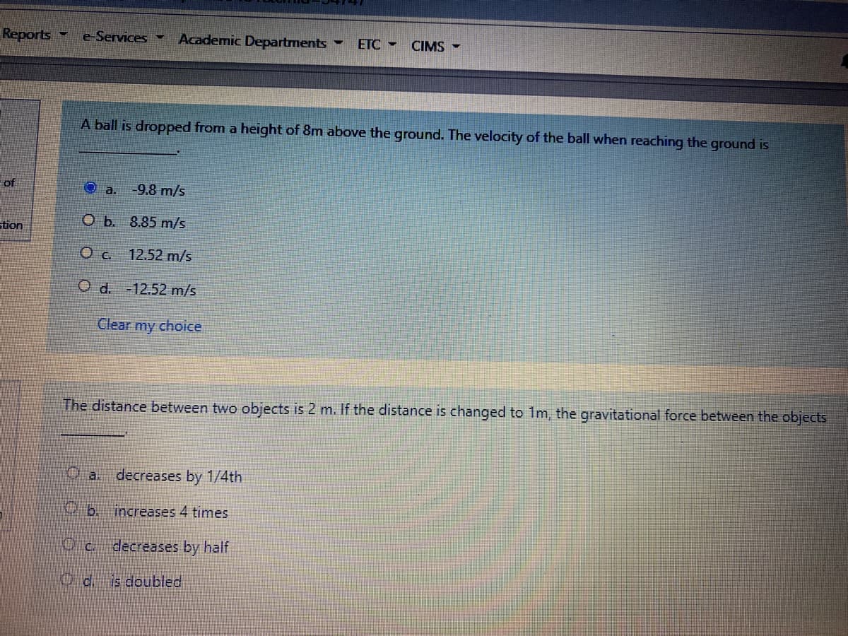 Reports
e-Services
Academic Departments
ETC -
CIMS
A ball is dropped from a height of 8m above the ground. The velocity of the ball when reaching the ground is
of
a.
-9.8 m/s
O b. 8.85 m/s
tion
Oc 12.52 m/s
O d. -12.52 m/s
Clear
my
choice
The distance between two objects is 2 m. If the distance is changed to 1m, the gravitational force between the objects
O a.
decreases by 1/4th
O b. increases 4 times
Oa decreases by half
O d.
s doubled
