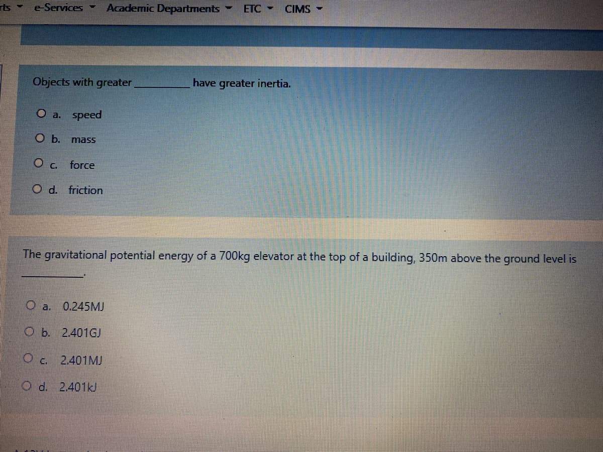 e-Services -
Academic Departments
ETC -
CIMS -
Objects with greater
have greater inertia.
O a. speed
mass
O c.
force
O d. friction
The gravitational potential energy of a 700kg elevator at the top of a building, 350m above the ground level is
O a.
0,245MJ
Ob. 2.401GJ
Od 2401MJ
O d. 2401kJ
