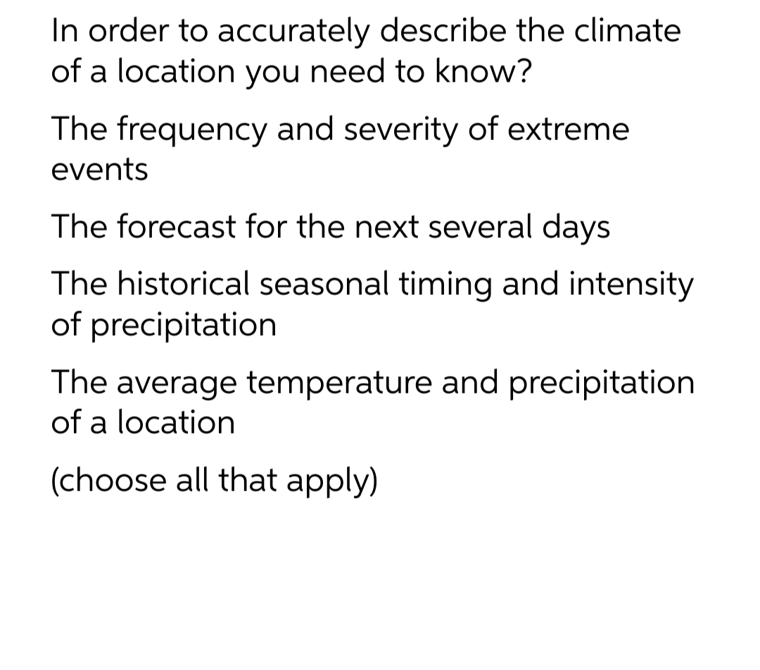 In order to accurately describe the climate
of a location you need to know?
The frequency and severity of extreme
events
The forecast for the next several days
The historical seasonal timing and intensity
of precipitation
The average temperature and precipitation
of a location
(choose all that apply)
