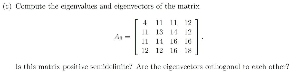 (c) Compute the eigenvalues and eigenvectors of the matrix
4
11
11
12
11
13
14 12
A3
11
14
16 16
12
12
16 18
Is this matrix positive semidefinite? Are the eigenvectors orthogonal to each other?
