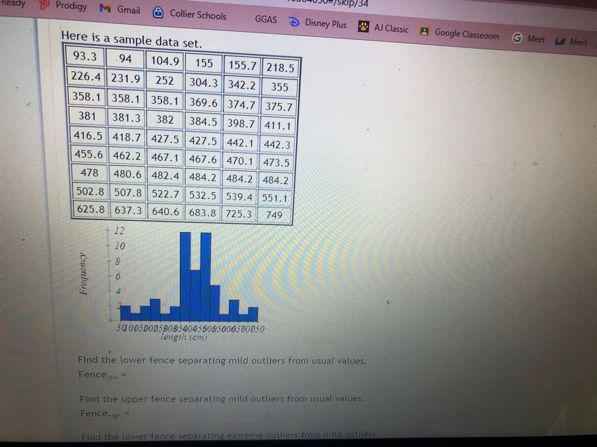 -Ready Prodigy Gmail Collier Schools
Here is a sample data set.
93.3
94 104.9 155 155.7 218.5
226.4 231.9 252 304.3 342.2 355
358.1 358.1 358.1 369.6 374.7 375.7
381 381.3 382 384.5 398.7 411.1
416.5 418.7 427.5 427.5 442.1 442.3
473.5
455.6 462.2 467.1
467.6 470.1
478 480.6 482.4 484.2 484.2 484.2
502.8 507.8
522.7 532.5 539.4 551.1
625.8 637.3
640.6 683.8 725.3
683.8
725.3 749
+12
10
5000500D5B0B540456055600500750
length (cm)
Find the lower fence separating mild outliers from usual values.
Fencelow
Find the upper fence separating mild outliers from usual values.
Fence high
Find the lower fence separating extreme outliers from mild outliers.
Frequency
/skip/34
GGAS Disney Plus AJ Classic Google Classroom G Meet
G Meet Meet
LA
90 0