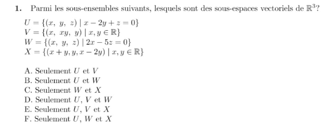 1.
Parmi les sous-ensembles suivants, lesquels sont des sous-espaces vectoriels de R3?
U = {(x, y, z) | x – 2y + z = 0}
V = {(r, ry, y) | x, y € R}
{(x, y, z) | 2x – 5z = 0}
X =
W
%3D
{(x+y, Y, x – 2y) |x, Y € R}
A. Seulement U et V
B. Seulement U et W
C. Seulement W et X
D. Seulement U, V et W
E. Seulement U, V et X
F. Seulement U, W et X
