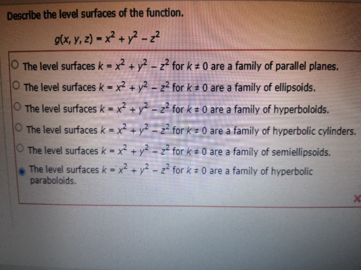 Describe the level surfaces of the function.
g(x, y, 2) = x² + y? - z?
O The level surfaces k = x² + y2 - z for k 0 are a family of parallel planes.
%3D
O The level surfaces k = x2 + y2 - z² for k 0 are a family of ellipsoids.
%3D
|
O The level surfaces k = x² + y? - z² for k = 0 are a family of hyperboloids.
%3D
O The level surfaces k = x +y - z² for k 0 are a family of hyperbolic cylinders.
O The level surfaces k = x + y2 - z for k 0 are a family of semiellipsoids.
The level surfaces k = x2 + y2 - z for k 0 are a family of hyperbolic
paraboloids.
