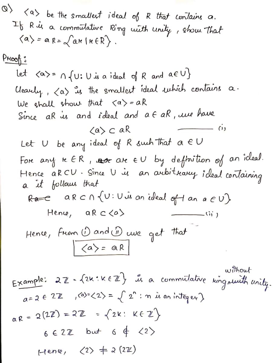 <as be the smallest ideal of R that contains a.
If Ris a commūlative Ring wieth unity , show That
<a> = aR= Lar Ie ER) .
PHOof:
let <a> = nfu: Uis a ideal of R and af u}
Ueauly, <a) is the smallest ideal ewhich contains a.
We shall shou that ca> = aR
Since ar is and ideal and af aR,
have
<a> c aR
Let U be any ideal of R suh that a E U
Fore any
Hence aR CU. Since U is an arebitkary ideal containing
a it follows that
Ra e
te ER, weOe are EU by definition of
an ideal.
aRCn {u:U is
aR c co)
a eu)
an ideal
of t
an a
Hence,
Hence, From O and we
get
that
くa>= aR
without
Example: 22-f2k:K €Z} is a commūlative king merith unity.
,><2> = { 2° : mis an integer)
a = 2 € 2Z
2 (22)
= 2Z
f2k: KE Z}
%3D
aR =
6 ¢ <2>
but
6 € 22
Hene,
<2) + 2 (22)
