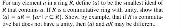 For any element a in a ring R, define (a) to be the smallest ideal of
R that contains a. If R is a commutative ring with unity, show that
(a) = aR = {ar |rER}. Show, by example, that if R is commuta-
tive but does not have a unity, then (a) and aR may be different.
