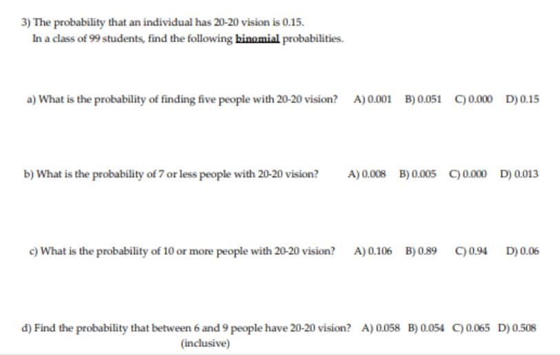 3) The probability that an individual has 20-20 vision is 0.15.
In a class of 99 students, find the following binomial probabilities.
a) What is the probability of finding five people with 20-20 vision?
A) 0.001 B) 0.051 C) 0.000 D) 0.15
b) What is the probability of 7 or less people with 20-20 vision?
A) 0.008 B) 0.005 C) 0.000 D) 0.013
c) What is the probability of 10 or more people with 20-20 vision?
A) 0.106 B) 0.89 c)0.94 D)0.06
d) Find the probability that between 6 and 9 people have 20-20 vision? A) 0.058 B) 0.054 C) 0.065 D) 0.508
(inclusive)
