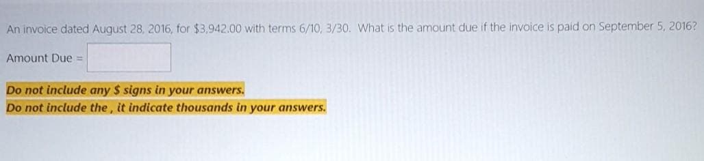 An invoice dated August 28, 2016, for $3,942.00 with terms 6/10, 3/30. VWhat is the amount due if the invoice is paid on September 5, 2016?
Amount Due =
Do not include any $ signs in your answers.
Do not include the , it indicate thousands in your answers.
