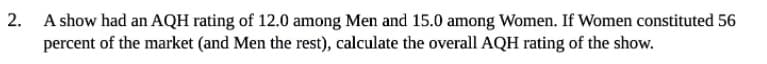 2. A show had an AQH rating of 12.0 among Men and 15.0 among Women. If Women constituted 56
percent of the market (and Men the rest), calculate the overall AQH rating of the show.
