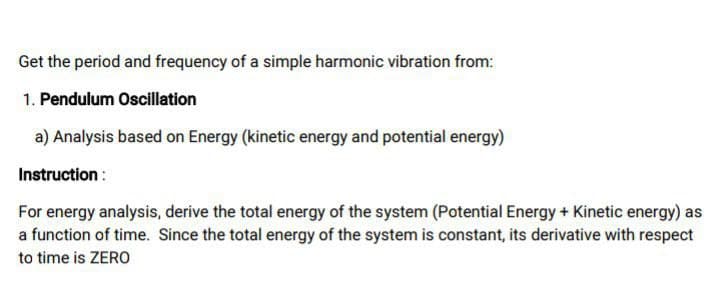 Get the period and frequency of a simple harmonic vibration from:
1. Pendulum Oscillation
a) Analysis based on Energy (kinetic energy and potential energy)
Instruction :
For energy analysis, derive the total energy of the system (Potential Energy + Kinetic energy) as
a function of time. Since the total energy of the system is constant, its derivative with respect
to time is ZERO
