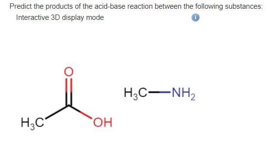 Predict the products of the acid-base reaction between the following substances:
Interactive 3D display mode
H;C-NH2
H;C
HO,
